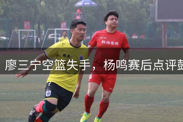 廖三宁空篮失手，杨鸣赛后点评鼓励球员