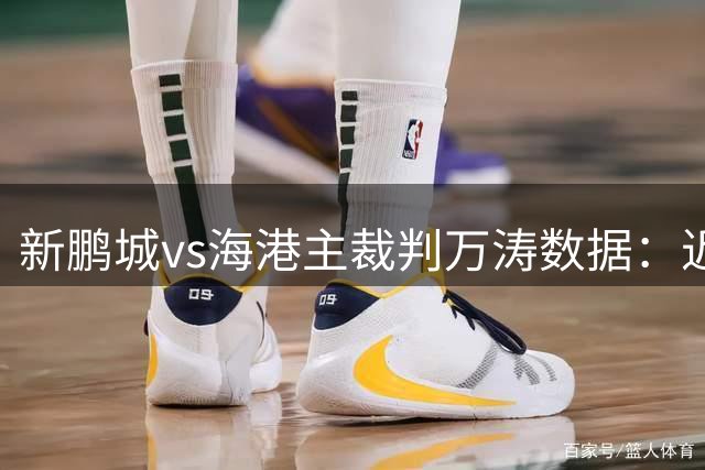新鹏城vs海港主裁判万涛数据：近20场执法85黄、6红、6点球